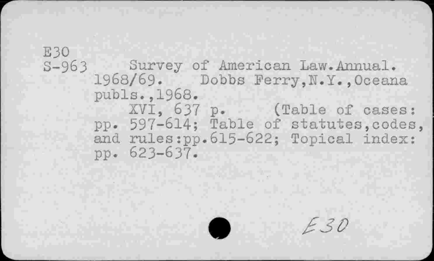 ﻿E30
S-9&3 Survey of American Law.Annual. 1968/69» Dobbs Ferry,N.Y.,Oceana pubis.,1968.
XVI, 637 p. (Table of cases: pp. 597-614; Table of statutes,codes and rules:pp.615-622; Topical index: pp. 623-637.